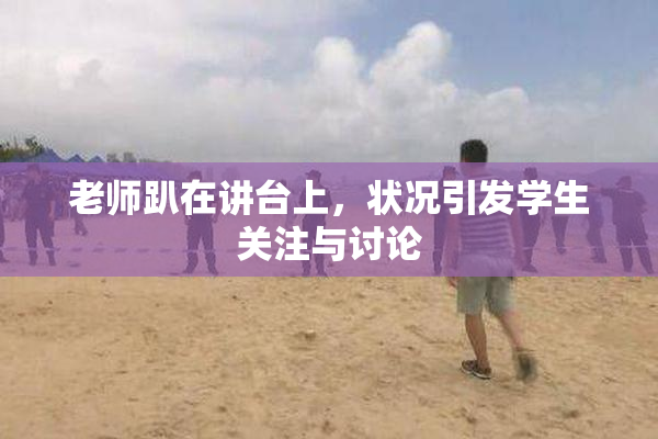 老师趴在讲台上，状况引发学生关注与讨论