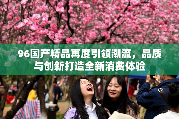 96国产精品再度引领潮流，品质与创新打造全新消费体验