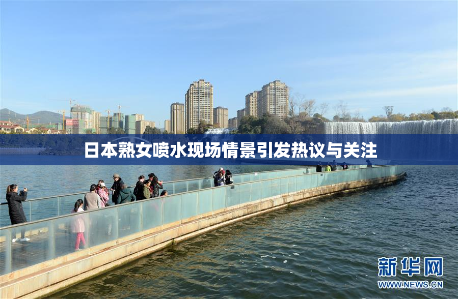 日本熟女喷水现场情景引发热议与关注