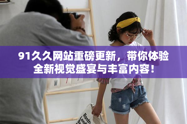 91久久网站重磅更新，带你体验全新视觉盛宴与丰富内容！