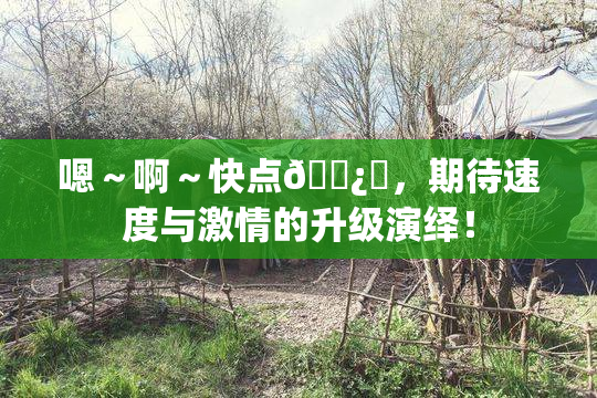 嗯～啊～快点🌿‌，期待速度与激情的升级演绎！