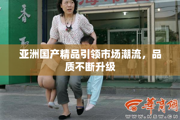 亚洲国产精品引领市场潮流，品质不断升级