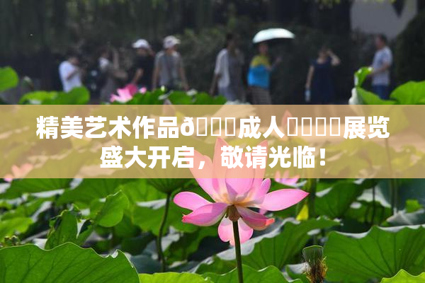精美艺术作品🔞成人❌‌❌‌展览盛大开启，敬请光临！