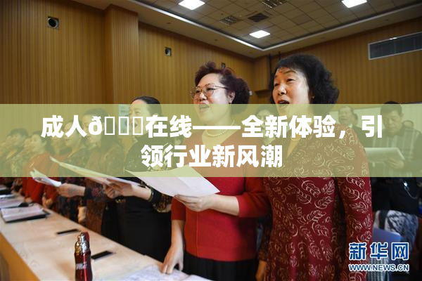 成人🔞在线——全新体验，引领行业新风潮