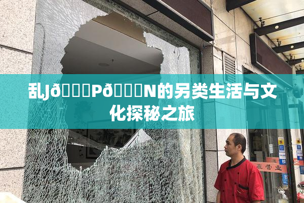 乱J🈚P🈚N的另类生活与文化探秘之旅
