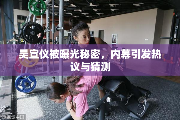吴宣仪被曝光秘密，内幕引发热议与猜测