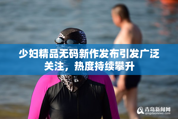 少妇精品无码新作发布引发广泛关注，热度持续攀升