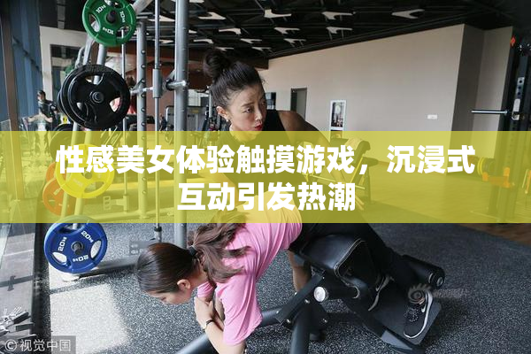 性感美女体验触摸游戏，沉浸式互动引发热潮