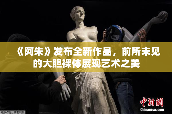 《阿朱》发布全新作品，前所未见的大胆裸体展现艺术之美