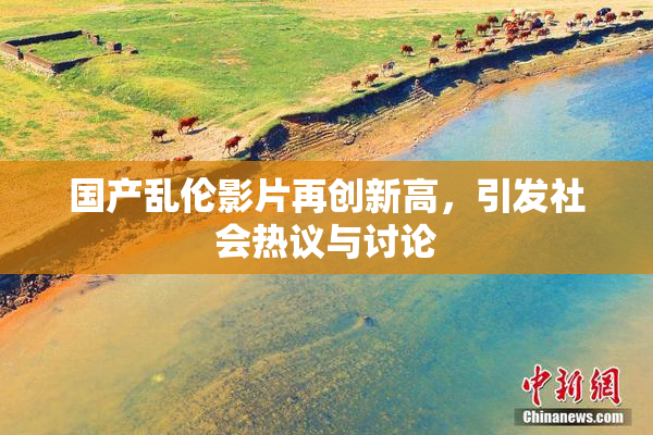 国产乱伦影片再创新高，引发社会热议与讨论