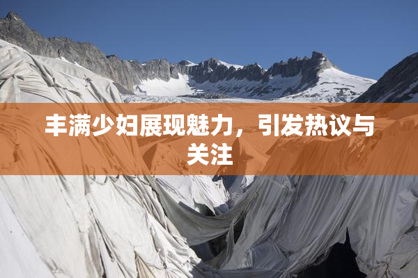 丰满少妇展现魅力，引发热议与关注