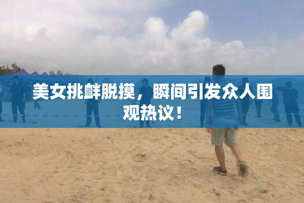 美女挑衅脱摸，瞬间引发众人围观热议！