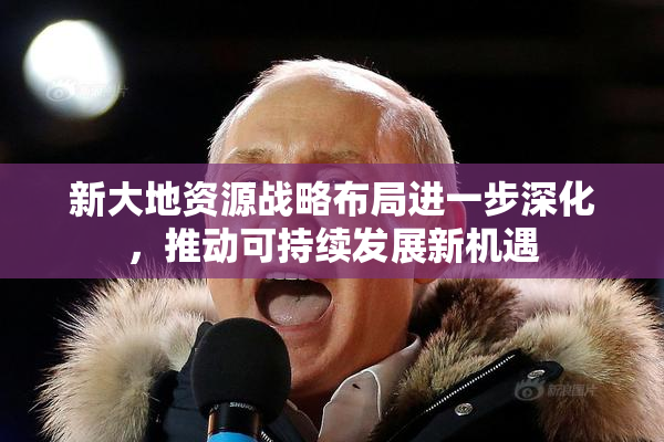 新大地资源战略布局进一步深化，推动可持续发展新机遇