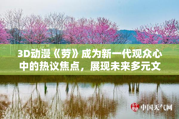 3D动漫《劳》成为新一代观众心中的热议焦点，展现未来多元文化魅力