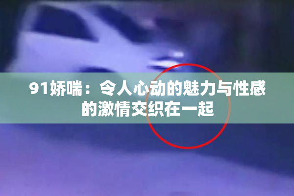 91娇喘：令人心动的魅力与性感的激情交织在一起
