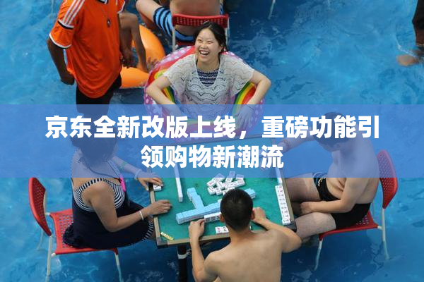 京东全新改版上线，重磅功能引领购物新潮流