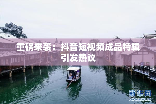 重磅来袭：抖音短视频成品特辑引发热议