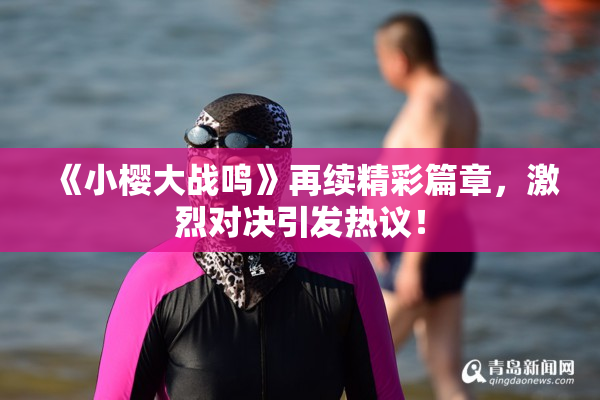 《小樱大战鸣》再续精彩篇章，激烈对决引发热议！