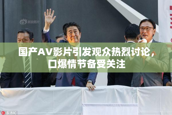 国产AV影片引发观众热烈讨论，口爆情节备受关注