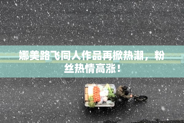 娜美路飞同人作品再掀热潮，粉丝热情高涨！