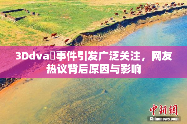 3Ddva婬事件引发广泛关注，网友热议背后原因与影响