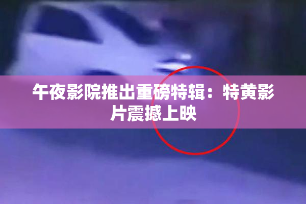 午夜影院推出重磅特辑：特黄影片震撼上映