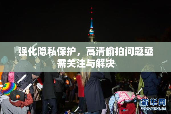 强化隐私保护，高清偷拍问题亟需关注与解决