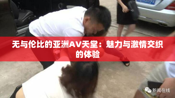无与伦比的亚洲AV天堂：魅力与激情交织的体验