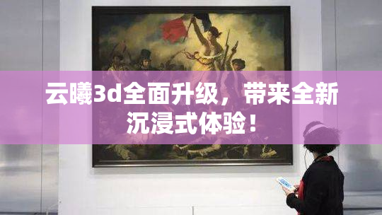 云曦3d全面升级，带来全新沉浸式体验！