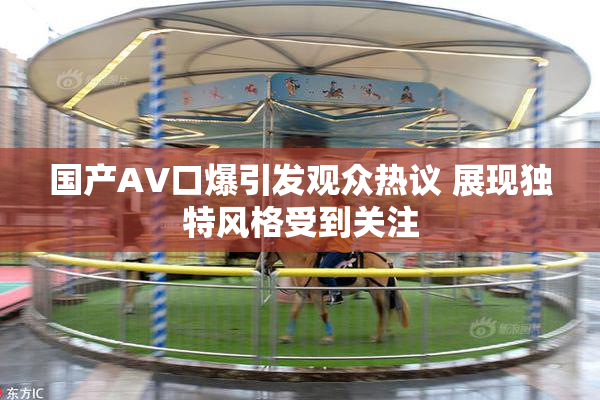 国产AV口爆引发观众热议 展现独特风格受到关注