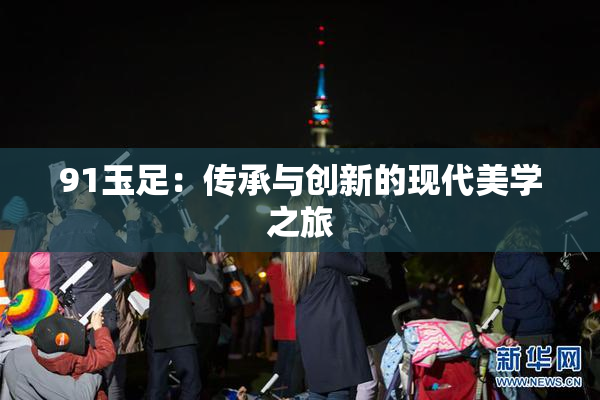 91玉足：传承与创新的现代美学之旅