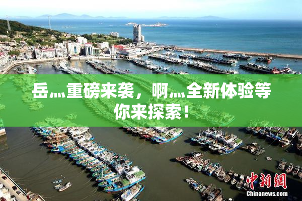 岳灬重磅来袭，啊灬全新体验等你来探索！