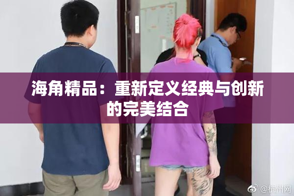 海角精品：重新定义经典与创新的完美结合