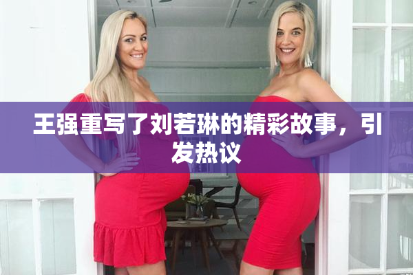 王强重写了刘若琳的精彩故事，引发热议