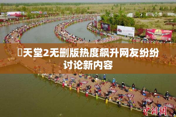 妺天堂2无删版热度飙升网友纷纷讨论新内容