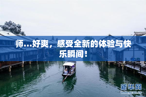 师…好爽，感受全新的体验与快乐瞬间！