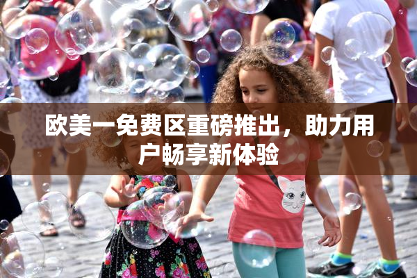 欧美一免费区重磅推出，助力用户畅享新体验