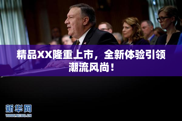 精品XX隆重上市，全新体验引领潮流风尚！