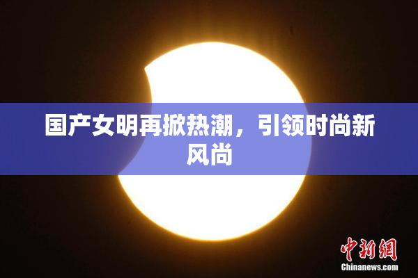 国产女明再掀热潮，引领时尚新风尚
