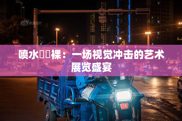 喷水❌‌裸：一场视觉冲击的艺术展览盛宴