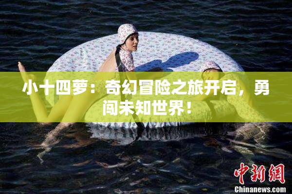 小十四萝：奇幻冒险之旅开启，勇闯未知世界！