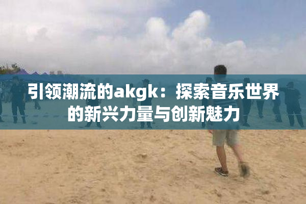 引领潮流的akgk：探索音乐世界的新兴力量与创新魅力