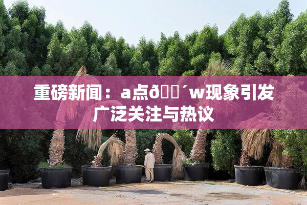 重磅新闻：a点🔴w现象引发广泛关注与热议