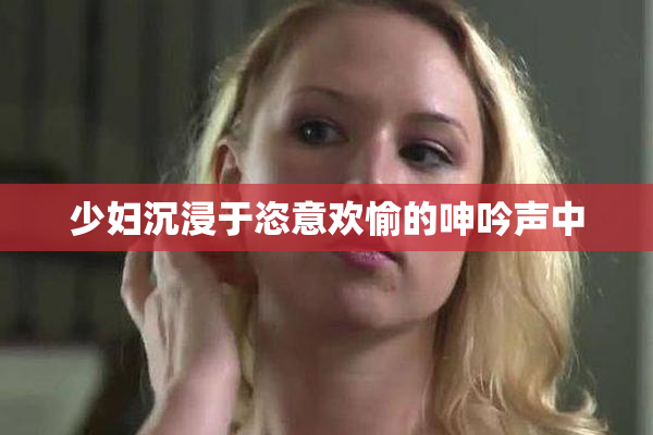 少妇沉浸于恣意欢愉的呻吟声中
