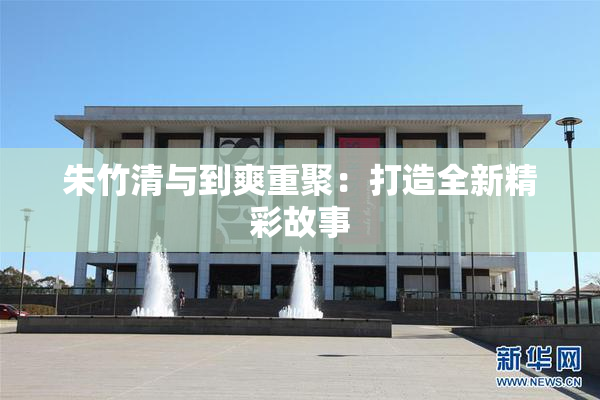朱竹清与到爽重聚：打造全新精彩故事