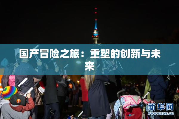 国产冒险之旅：重塑的创新与未来