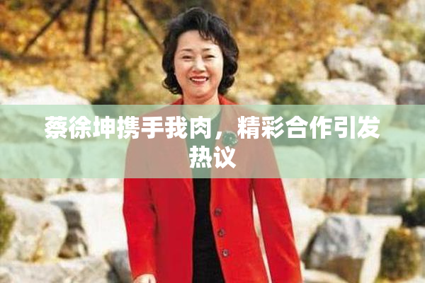 蔡徐坤携手我肉，精彩合作引发热议