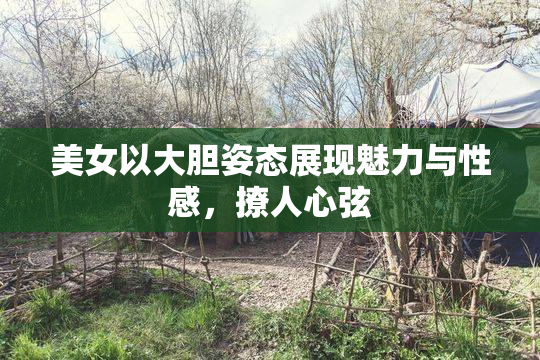 美女以大胆姿态展现魅力与性感，撩人心弦