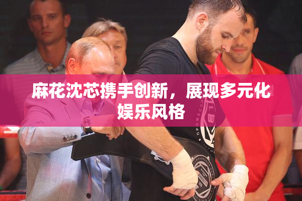 麻花沈芯携手创新，展现多元化娱乐风格