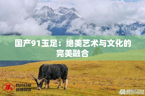 国产91玉足：绝美艺术与文化的完美融合